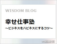 WISDOM BLOG / 幸せ仕事塾 ～ビジネスをハピネスにするコツ～